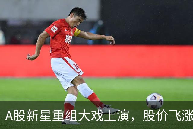A股新星重组大戏上演，股价飞涨引爆市场